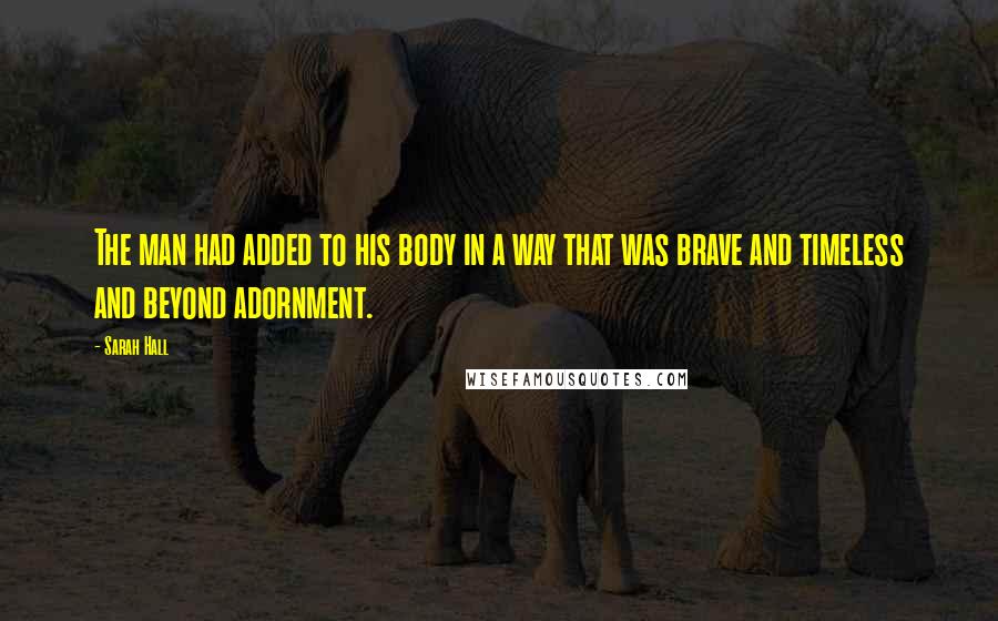 Sarah Hall Quotes: The man had added to his body in a way that was brave and timeless and beyond adornment.