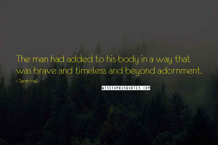 Sarah Hall Quotes: The man had added to his body in a way that was brave and timeless and beyond adornment.