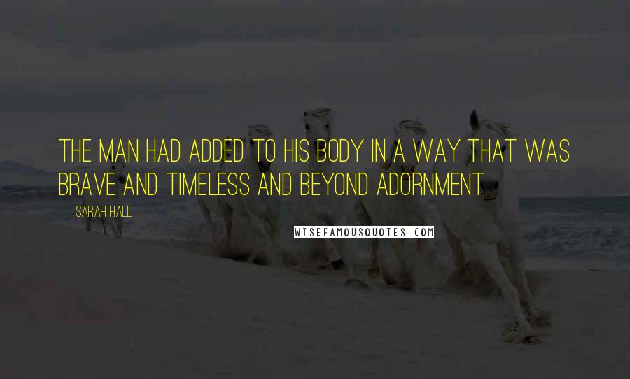 Sarah Hall Quotes: The man had added to his body in a way that was brave and timeless and beyond adornment.