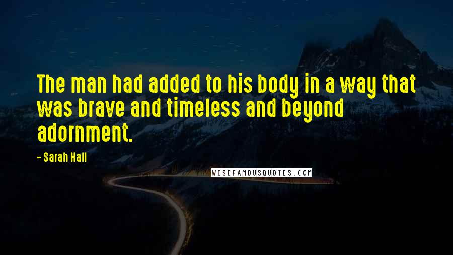 Sarah Hall Quotes: The man had added to his body in a way that was brave and timeless and beyond adornment.