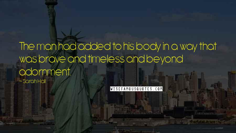 Sarah Hall Quotes: The man had added to his body in a way that was brave and timeless and beyond adornment.