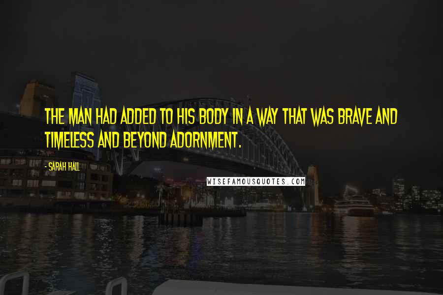 Sarah Hall Quotes: The man had added to his body in a way that was brave and timeless and beyond adornment.