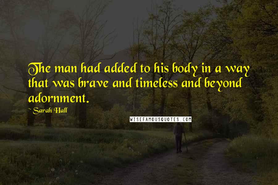 Sarah Hall Quotes: The man had added to his body in a way that was brave and timeless and beyond adornment.
