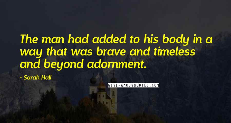 Sarah Hall Quotes: The man had added to his body in a way that was brave and timeless and beyond adornment.