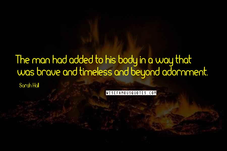 Sarah Hall Quotes: The man had added to his body in a way that was brave and timeless and beyond adornment.