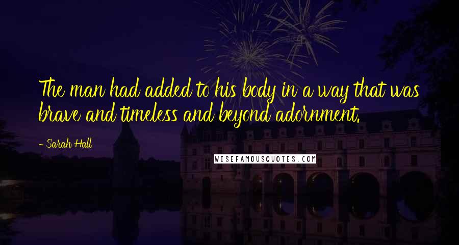 Sarah Hall Quotes: The man had added to his body in a way that was brave and timeless and beyond adornment.