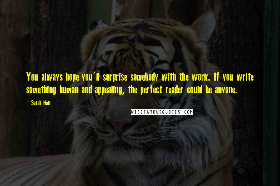 Sarah Hall Quotes: You always hope you'll surprise somebody with the work. If you write something human and appealing, the perfect reader could be anyone.