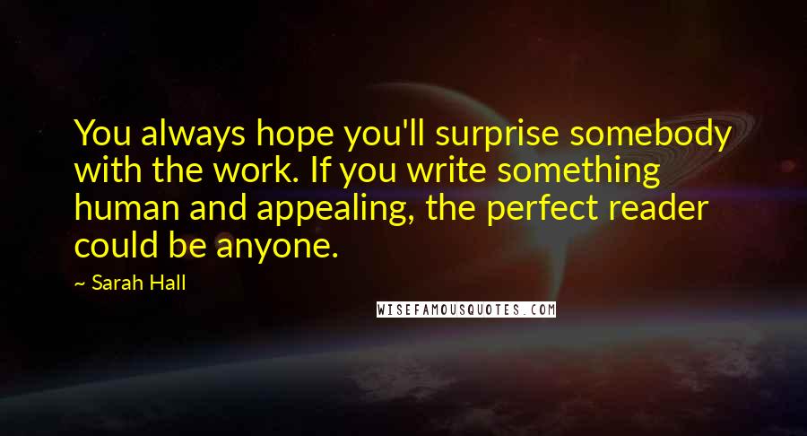 Sarah Hall Quotes: You always hope you'll surprise somebody with the work. If you write something human and appealing, the perfect reader could be anyone.