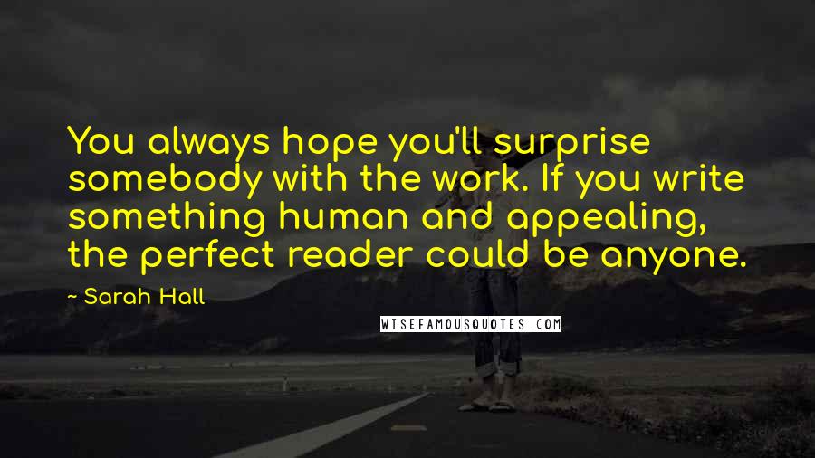 Sarah Hall Quotes: You always hope you'll surprise somebody with the work. If you write something human and appealing, the perfect reader could be anyone.