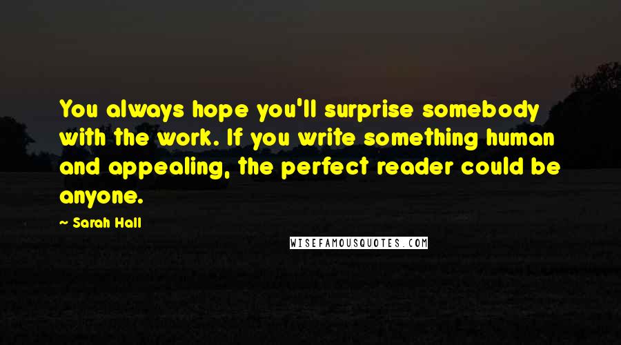 Sarah Hall Quotes: You always hope you'll surprise somebody with the work. If you write something human and appealing, the perfect reader could be anyone.
