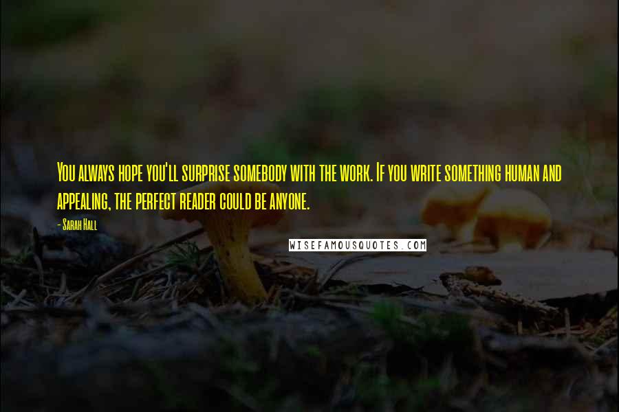 Sarah Hall Quotes: You always hope you'll surprise somebody with the work. If you write something human and appealing, the perfect reader could be anyone.