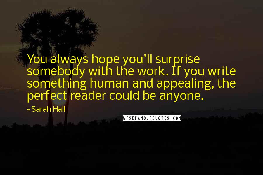 Sarah Hall Quotes: You always hope you'll surprise somebody with the work. If you write something human and appealing, the perfect reader could be anyone.