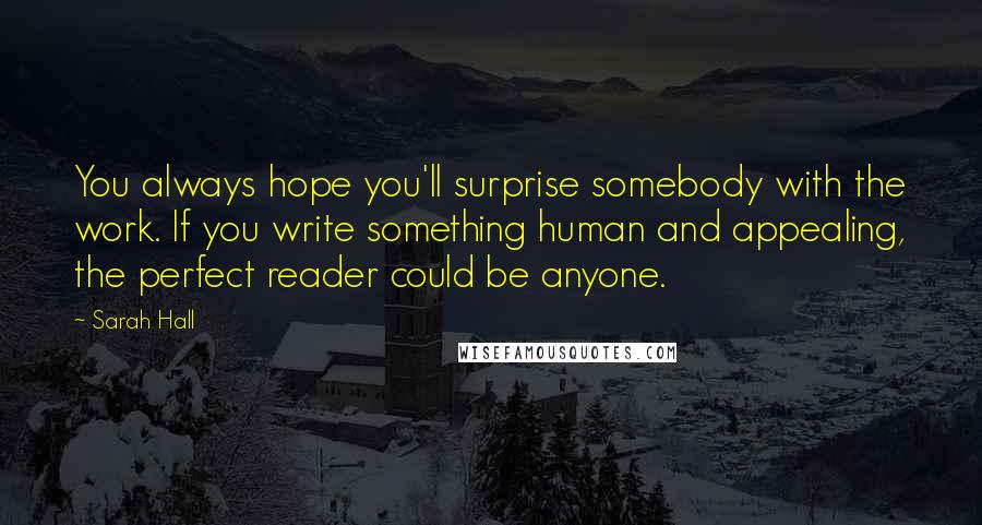 Sarah Hall Quotes: You always hope you'll surprise somebody with the work. If you write something human and appealing, the perfect reader could be anyone.
