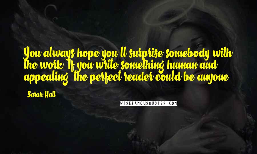 Sarah Hall Quotes: You always hope you'll surprise somebody with the work. If you write something human and appealing, the perfect reader could be anyone.
