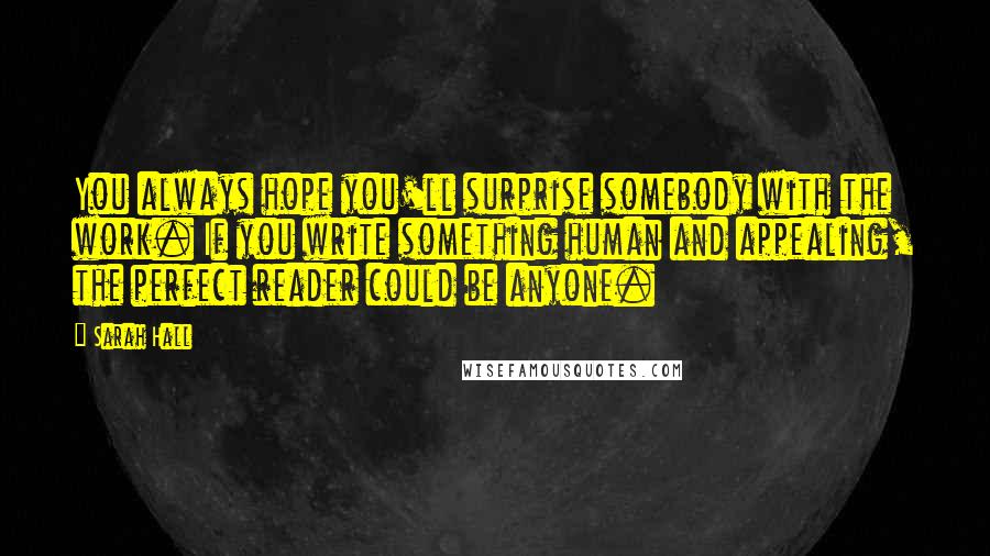 Sarah Hall Quotes: You always hope you'll surprise somebody with the work. If you write something human and appealing, the perfect reader could be anyone.