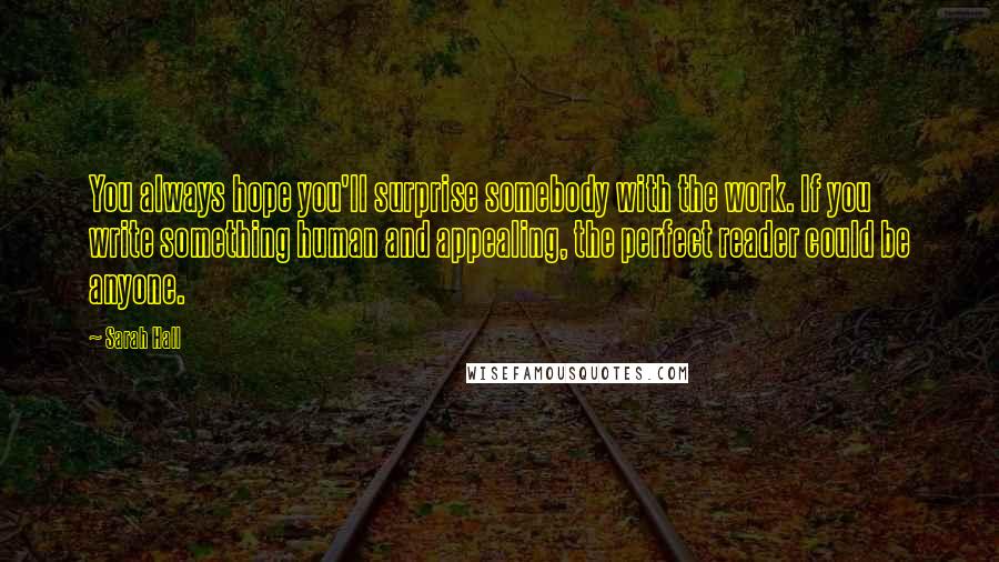 Sarah Hall Quotes: You always hope you'll surprise somebody with the work. If you write something human and appealing, the perfect reader could be anyone.