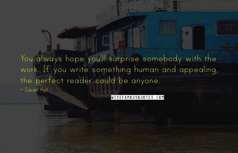 Sarah Hall Quotes: You always hope you'll surprise somebody with the work. If you write something human and appealing, the perfect reader could be anyone.