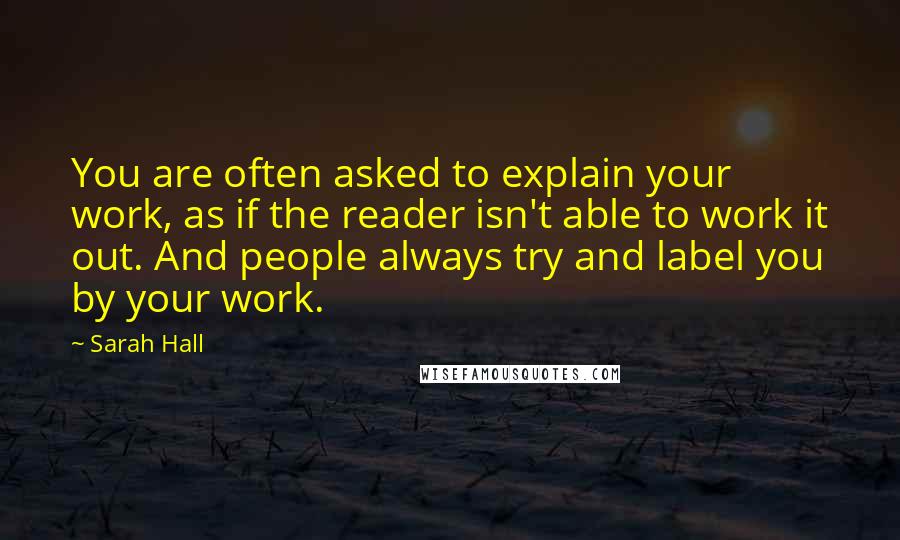 Sarah Hall Quotes: You are often asked to explain your work, as if the reader isn't able to work it out. And people always try and label you by your work.