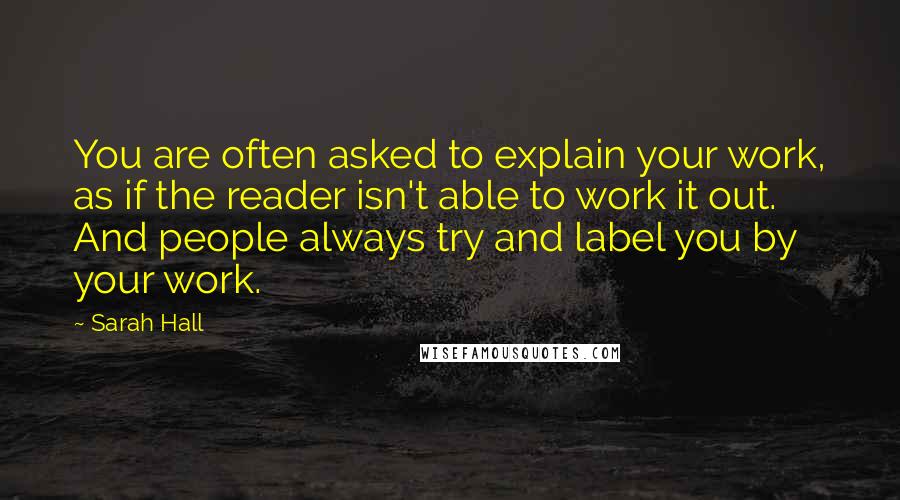 Sarah Hall Quotes: You are often asked to explain your work, as if the reader isn't able to work it out. And people always try and label you by your work.