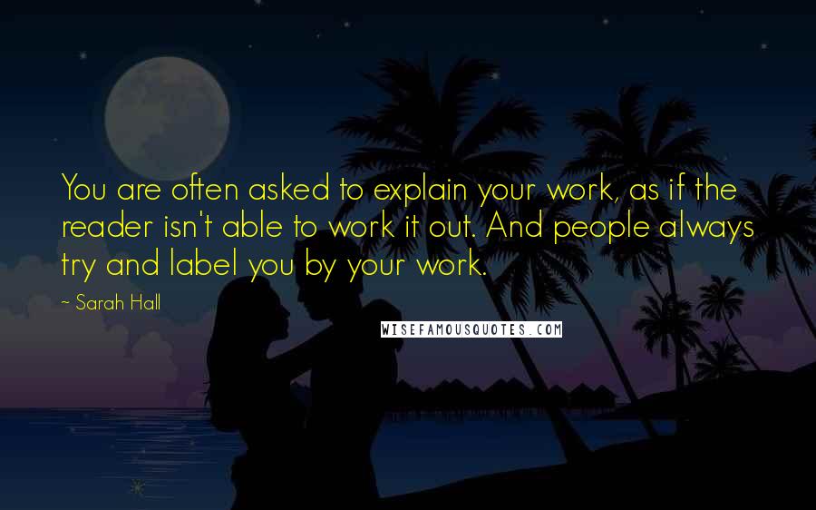 Sarah Hall Quotes: You are often asked to explain your work, as if the reader isn't able to work it out. And people always try and label you by your work.