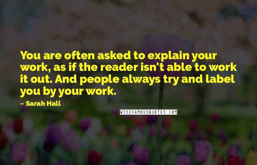 Sarah Hall Quotes: You are often asked to explain your work, as if the reader isn't able to work it out. And people always try and label you by your work.