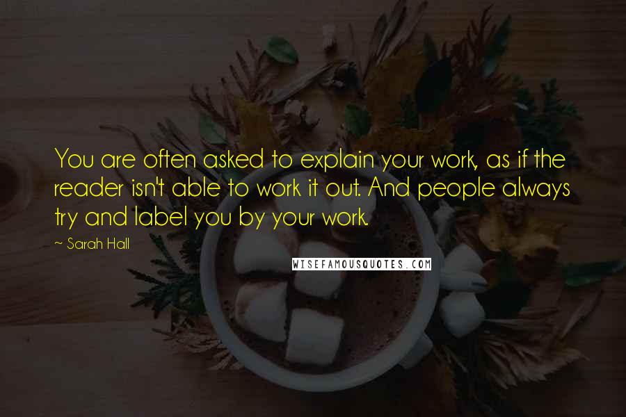 Sarah Hall Quotes: You are often asked to explain your work, as if the reader isn't able to work it out. And people always try and label you by your work.