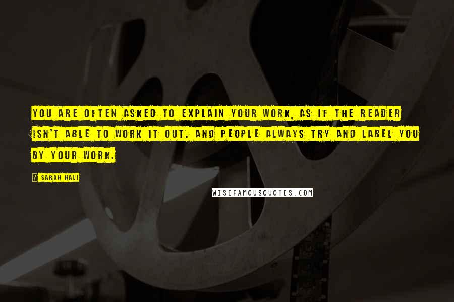 Sarah Hall Quotes: You are often asked to explain your work, as if the reader isn't able to work it out. And people always try and label you by your work.