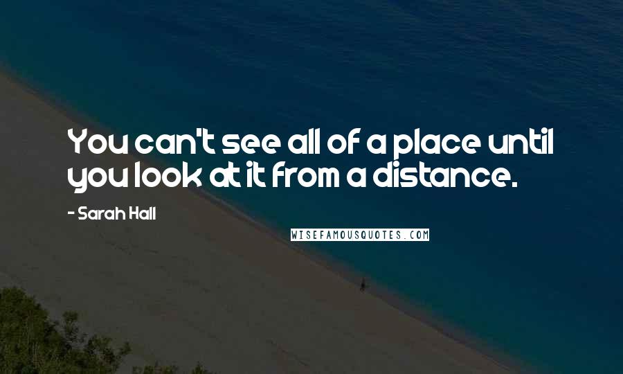Sarah Hall Quotes: You can't see all of a place until you look at it from a distance.