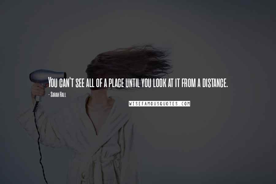 Sarah Hall Quotes: You can't see all of a place until you look at it from a distance.