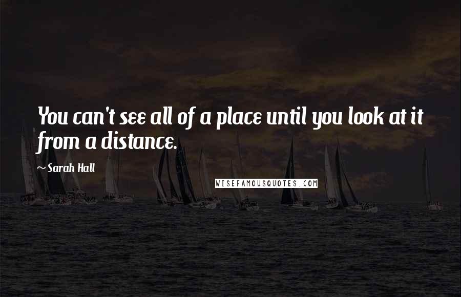 Sarah Hall Quotes: You can't see all of a place until you look at it from a distance.