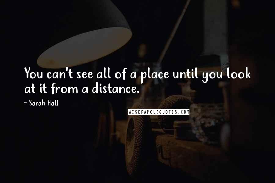 Sarah Hall Quotes: You can't see all of a place until you look at it from a distance.