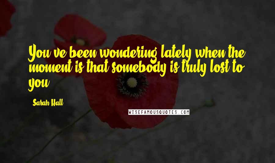 Sarah Hall Quotes: You've been wondering lately when the moment is that somebody is truly lost to you.