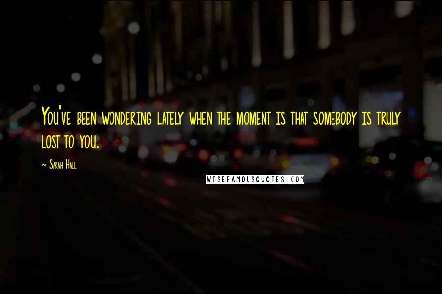 Sarah Hall Quotes: You've been wondering lately when the moment is that somebody is truly lost to you.