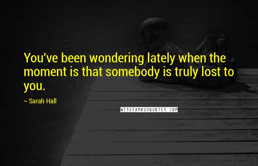 Sarah Hall Quotes: You've been wondering lately when the moment is that somebody is truly lost to you.