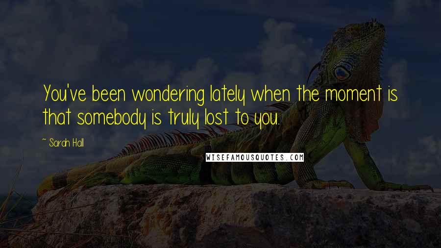 Sarah Hall Quotes: You've been wondering lately when the moment is that somebody is truly lost to you.