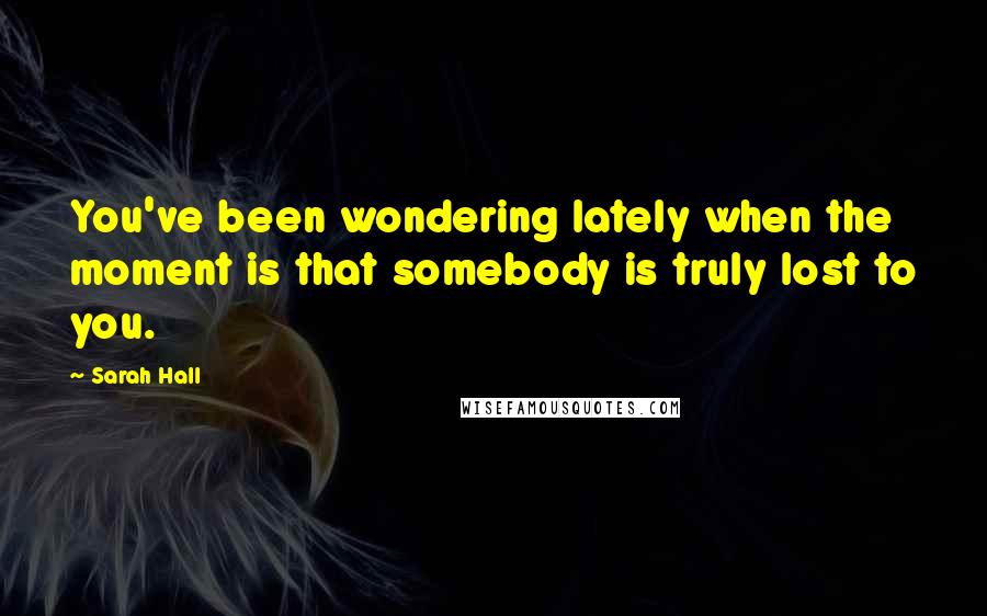 Sarah Hall Quotes: You've been wondering lately when the moment is that somebody is truly lost to you.