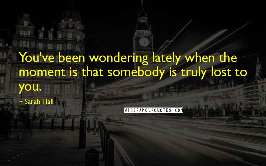Sarah Hall Quotes: You've been wondering lately when the moment is that somebody is truly lost to you.