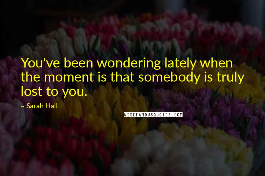 Sarah Hall Quotes: You've been wondering lately when the moment is that somebody is truly lost to you.