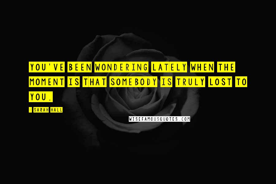 Sarah Hall Quotes: You've been wondering lately when the moment is that somebody is truly lost to you.