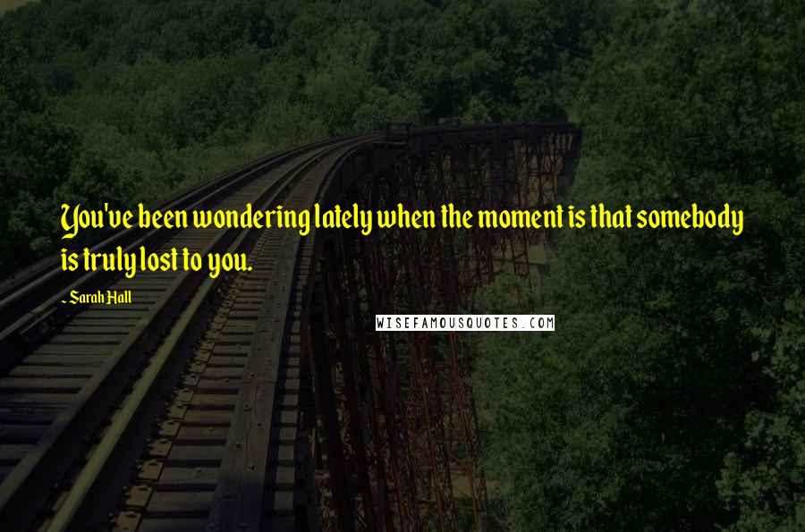 Sarah Hall Quotes: You've been wondering lately when the moment is that somebody is truly lost to you.