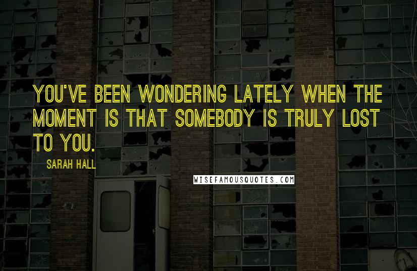 Sarah Hall Quotes: You've been wondering lately when the moment is that somebody is truly lost to you.