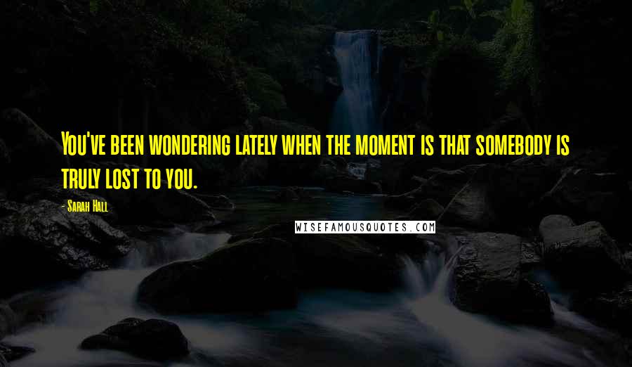 Sarah Hall Quotes: You've been wondering lately when the moment is that somebody is truly lost to you.