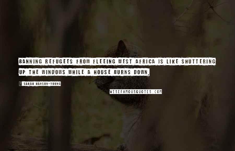 Sarah Hanson-Young Quotes: Banning refugees from fleeing west Africa is like shuttering up the windows while a house burns down,