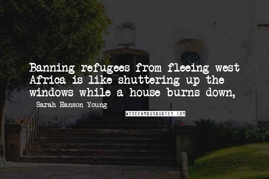 Sarah Hanson-Young Quotes: Banning refugees from fleeing west Africa is like shuttering up the windows while a house burns down,