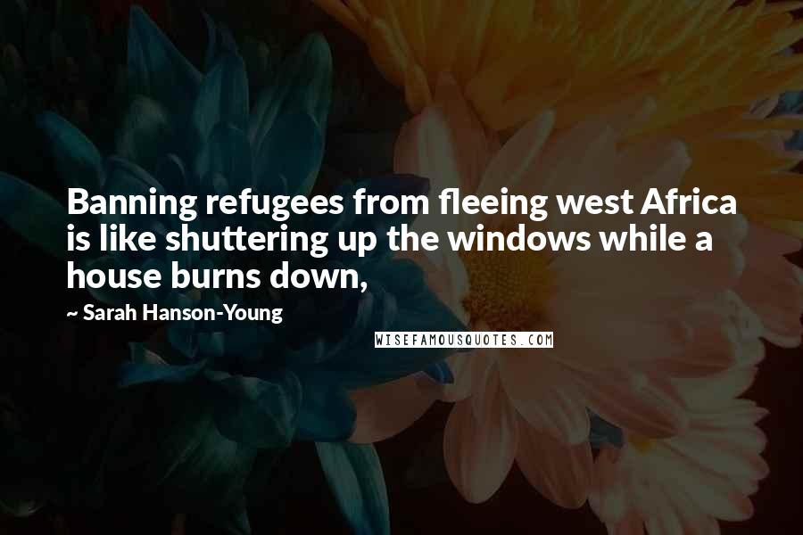Sarah Hanson-Young Quotes: Banning refugees from fleeing west Africa is like shuttering up the windows while a house burns down,