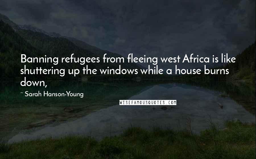 Sarah Hanson-Young Quotes: Banning refugees from fleeing west Africa is like shuttering up the windows while a house burns down,