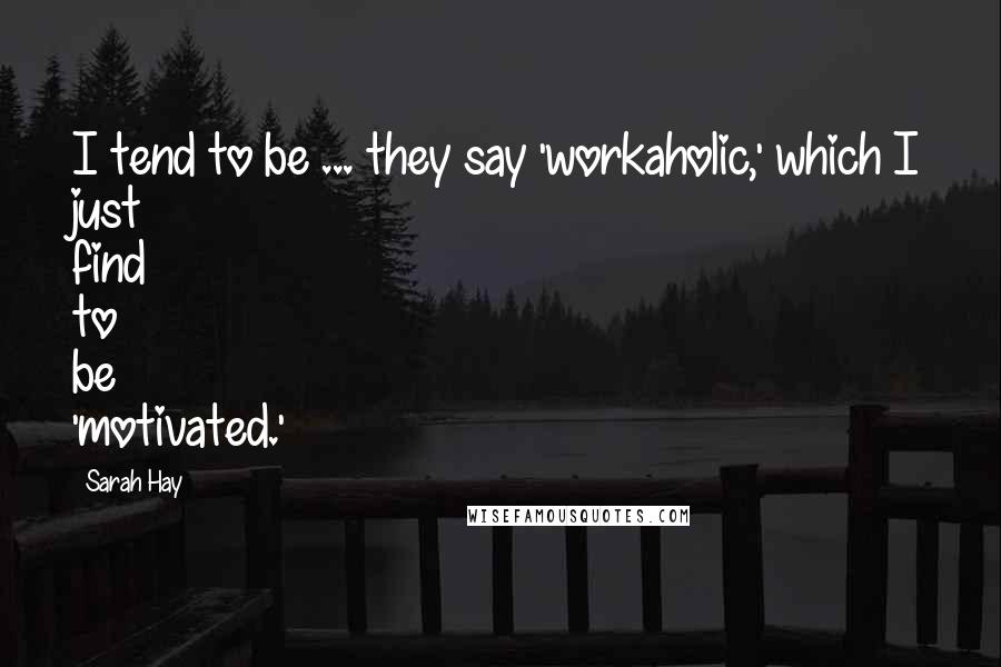 Sarah Hay Quotes: I tend to be ... they say 'workaholic,' which I just find to be 'motivated.'