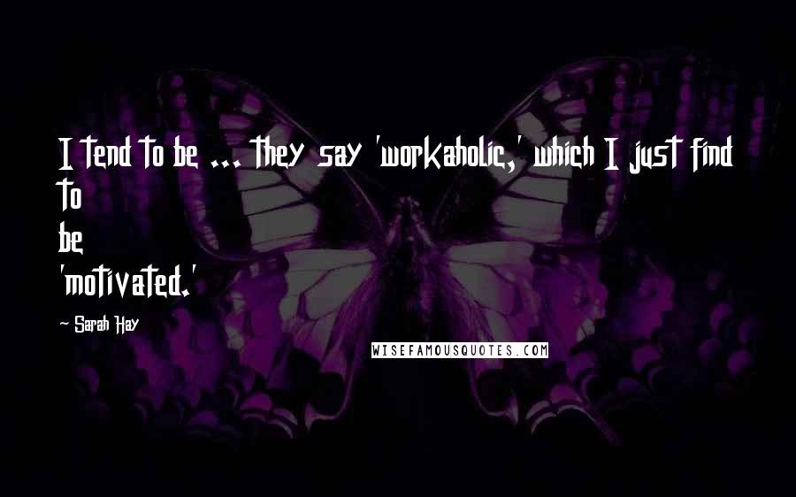 Sarah Hay Quotes: I tend to be ... they say 'workaholic,' which I just find to be 'motivated.'