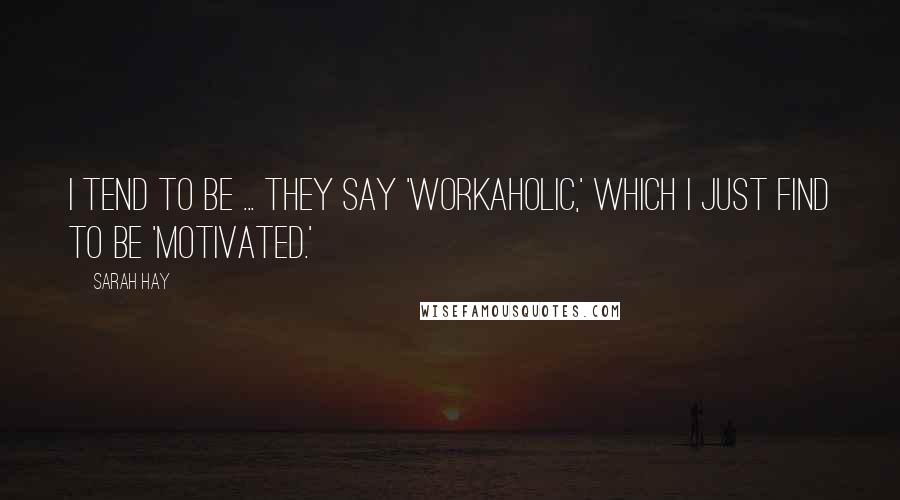 Sarah Hay Quotes: I tend to be ... they say 'workaholic,' which I just find to be 'motivated.'
