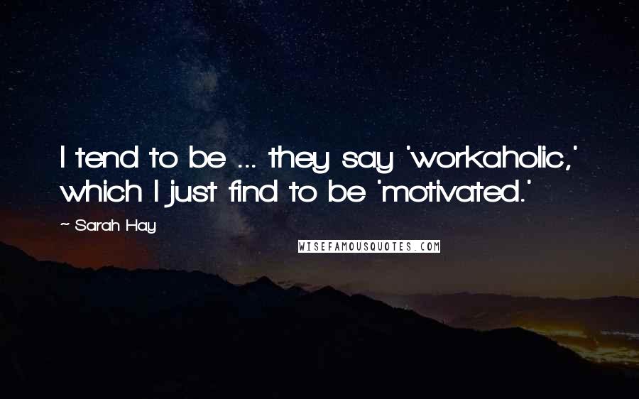 Sarah Hay Quotes: I tend to be ... they say 'workaholic,' which I just find to be 'motivated.'